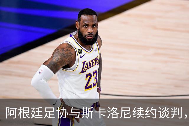 阿根廷足协与斯卡洛尼续约谈判，乐观如小鸟展翅